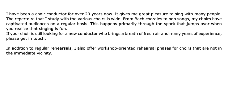  I have been a choir conductor for over 20 years now. It gives me great pleasure to sing with many people. The repertoire that I study with the various choirs is wide. From Bach chorales to pop songs, my choirs have captivated audiences on a regular basis. This happens primarily through the spark that jumps over when you realize that singing is fun. If your choir is still looking for a new conductor who brings a breath of fresh air and many years of experience, please get in touch. In addition to regular rehearsals, I also offer workshop-oriented rehearsal phases for choirs that are not in the immediate vicinity.